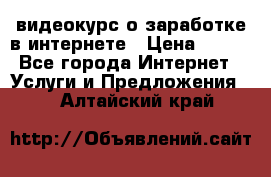 видеокурс о заработке в интернете › Цена ­ 970 - Все города Интернет » Услуги и Предложения   . Алтайский край